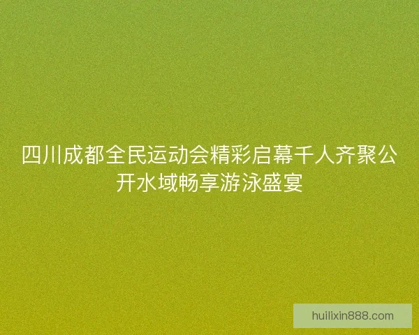 四川成都全民运动会精彩启幕千人齐聚公开水域畅享游泳盛宴