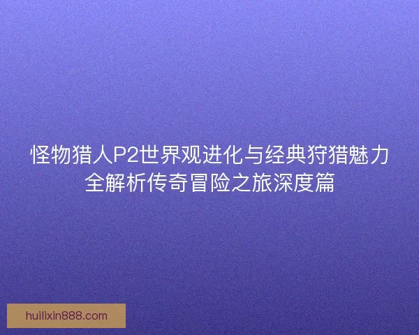 怪物猎人P2世界观进化与经典狩猎魅力全解析传奇冒险之旅深度篇