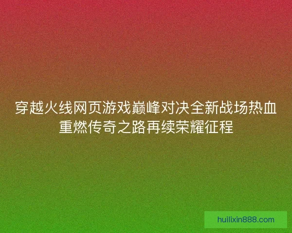 穿越火线网页游戏巅峰对决全新战场热血重燃传奇之路再续荣耀征程