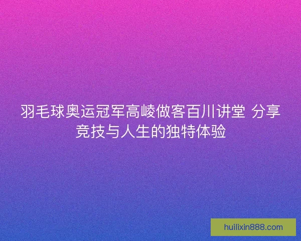 羽毛球奥运冠军高崚做客百川讲堂 分享竞技与人生的独特体验