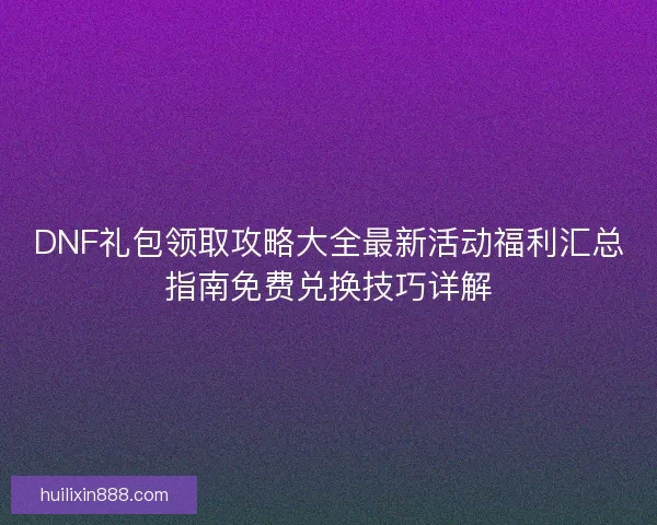 DNF礼包领取攻略大全最新活动福利汇总指南免费兑换技巧详解