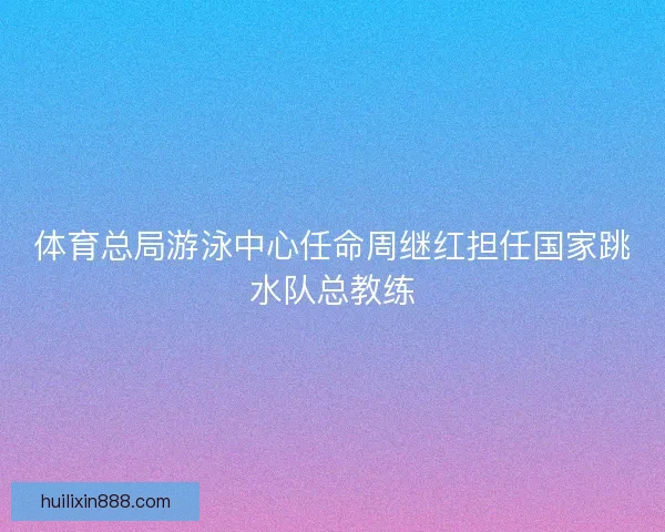 体育总局游泳中心任命周继红担任国家跳水队总教练