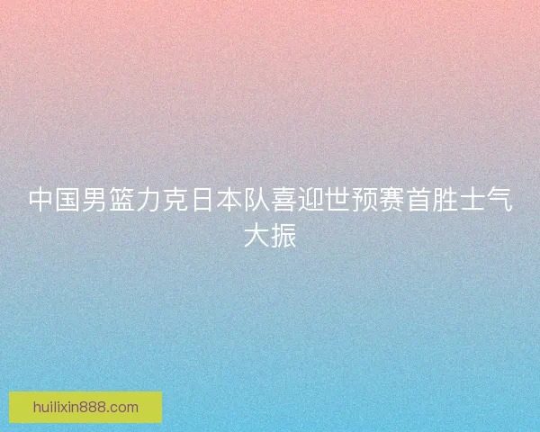 中国男篮力克日本队喜迎世预赛首胜士气大振