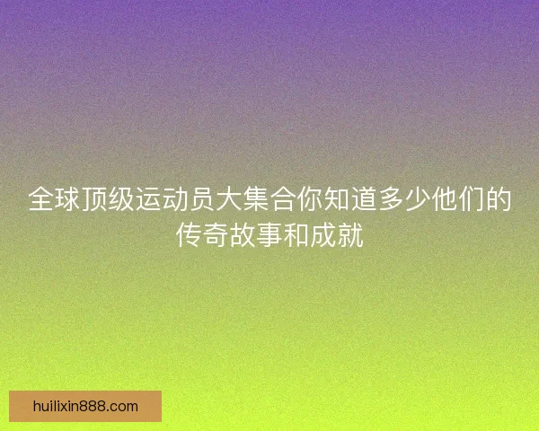 全球顶级运动员大集合你知道多少他们的传奇故事和成就