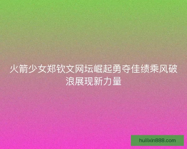 火箭少女郑钦文网坛崛起勇夺佳绩乘风破浪展现新力量
