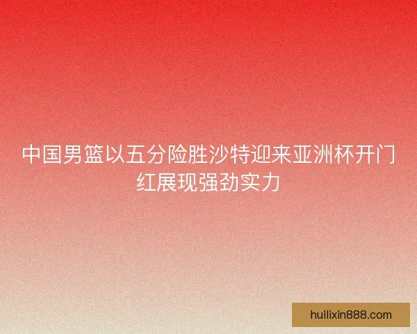 中国男篮以五分险胜沙特迎来亚洲杯开门红展现强劲实力