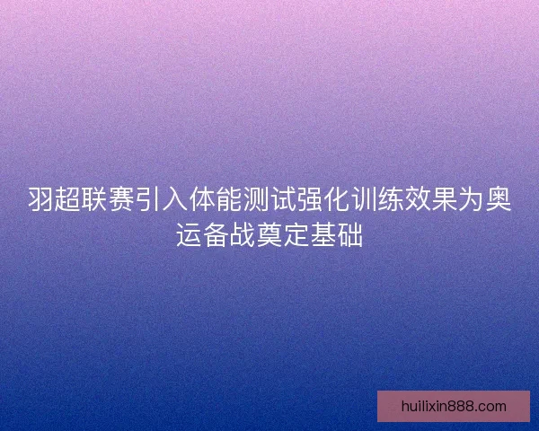 羽超联赛引入体能测试强化训练效果为奥运备战奠定基础