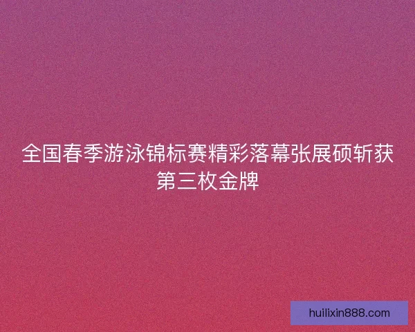 全国春季游泳锦标赛精彩落幕张展硕斩获第三枚金牌