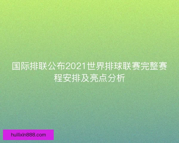 国际排联公布2021世界排球联赛完整赛程安排及亮点分析